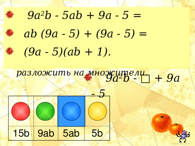  9a 2 b - 5ab + 9 a - 5 =  ab (9a - 5) + (9a - 5) =  (9a - 5)(ab + 1). МНОГОЧЛЕНЫ  Вместо квадратика запишите такое выражение, чтобы полученный многочлен можно было разложить на множители.  9a 2 b - □ + 9a - 5 15b 9ab 5ab 5b 