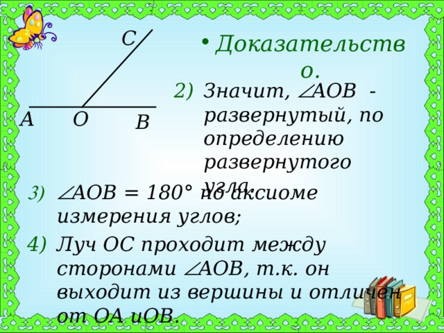 C Доказательство. Значит,  AOB - развернутый, по определению развернутого угла. A O B  AOB = 180° по аксиоме измерения углов; Луч OC проходит между сторонами  AOB , т.к. он выходит из вершины и отличен от OA и OB . 