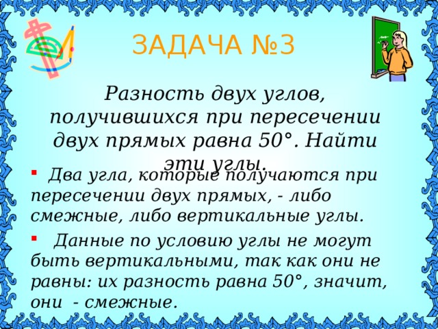 ЗАДАЧА № 3 Разность двух углов, получившихся при пересечении двух прямых равна 50 ° . Найти эти углы.  Два угла, которые получаются при пересечении двух прямых, - либо смежные, либо вертикальные углы.  Данные по условию углы не могут быть вертикальными, так как они не равны: их разность равна 50 ° , значит, они - смежные. 