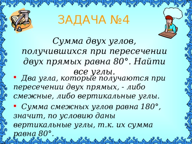 ЗАДАЧА № 4 Сумма двух углов, получившихся при пересечении двух прямых равна 80 ° . Найти все углы.  Два угла, которые получаются при пересечении двух прямых, - либо смежные, либо вертикальные углы.  Сумма смежных углов равна 180 ° , значит, по условию даны вертикальные углы, т.к. их сумма равна 80 ° . 