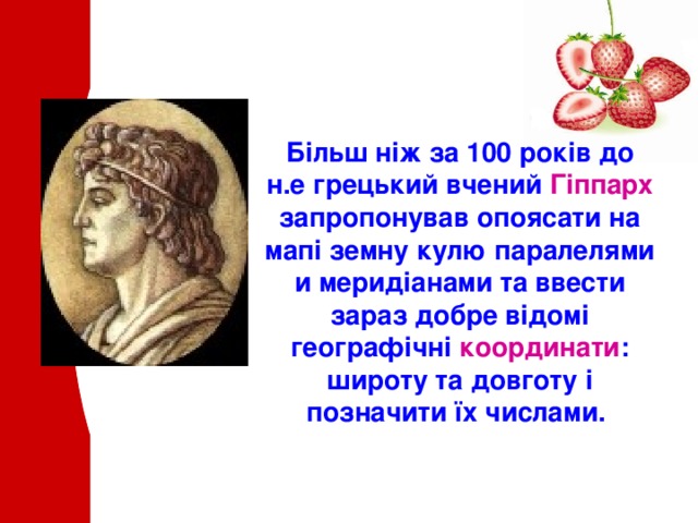 Більш ніж за 100 років до н.е грецький вчений Гіппарх запропонував опоясати на мапі земну кулю паралелями и меридіанами та ввести зараз добре відомі географічні координати : широту та довготу і позначити їх числами . 