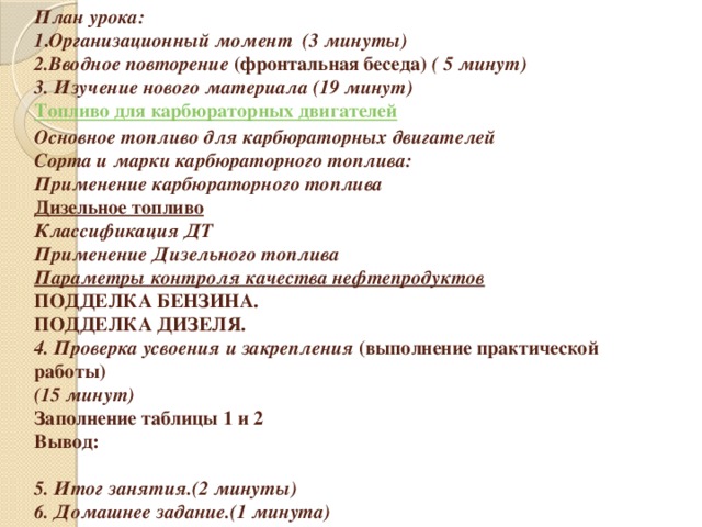      План урока:  1 . Организационный момент (3 минуты)  2.Вводное повторение (фронтальная беседа) ( 5 минут)  3. Изучение нового материала (19 минут)  Топливо для карбюраторных двигателей   Основное топливо для карбюраторных двигателей  Сорта и марки карбюраторного топлива:  Применение карбюраторного топлива  Дизельное топливо  Классификация ДТ  Применение Дизельного топлива  Параметры контроля качества нефтепродуктов  ПОДДЕЛКА БЕНЗИНА.  ПОДДЕЛКА ДИЗЕЛЯ.  4. Проверка усвоения и закрепления (выполнение практической работы)  (15 минут)  Заполнение таблицы 1 и 2  Вывод:     5. Итог занятия.(2 минуты)  6. Домашнее задание.(1 минута)  