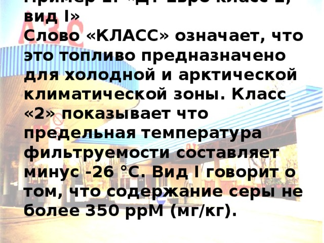 Пример 1. «ДТ Евро класс 2, вид I»  Cлово «КЛАСС» означает, что это топливо предназначено для холодной и арктической климатической зоны. Класс «2» показывает что предельная температура фильтруемости составляет минус -26 °С. Вид I говорит о том, что содержание серы не более 350 ррМ (мг/кг). 