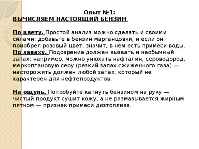 Опыт №1: ВЫЧИСЛЯЕМ НАСТОЯЩИЙ БЕНЗИН    По цвету.  Простой анализ можно сделать и своими силами: добавьте в бензин марганцовки, и если он приобрел розовый цвет, значит, в нем есть примеси воды. По запаху.  Подозрение должен вызвать и необычный запах: например, можно унюхать нафталин, сероводород, меркоптановую серу (резкий запах сжиженного газа) — насторожить должен любой запах, который не характерен для нефтепродуктов.   На ощупь.  Попробуйте капнуть бензином на руку — чистый продукт сушит кожу, а не размазывается жирным пятном — признак примеси дизтоплива.  