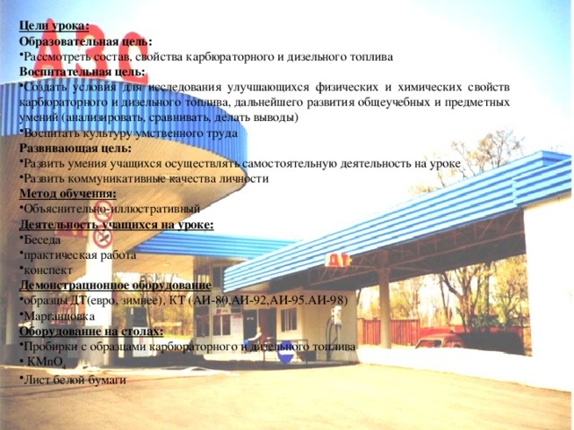 Цели урока:  Образовательная цель: Рассмотреть состав, свойства карбюраторного и дизельного топлива Воспитательная цель: Создать условия для исследования улучшающихся физических и химических свойств карбюраторного и дизельного топлива, дальнейшего развития общеучебных и предметных умений (анализировать, сравнивать, делать выводы) Воспитать культуру умственного труда Развивающая цель: Развить умения учащихся осуществлять самостоятельную деятельность на уроке Развить коммуникативные качества личности Метод обучения: Объяснительно-иллюстративный Деятельность учащихся на уроке: Беседа практическая работа конспект Демонстрационное оборудование образцы ДТ(евро, зимнее), КТ (АИ-80,АИ-92,АИ-95.АИ-98) Марганцовка Оборудование на столах: Пробирки с образцами карбюраторного и дизельного топлива  КМnO 4 Лист белой бумаги  