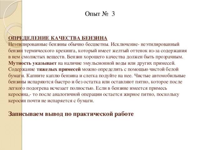  Опыт № 3 ОПРЕДЕЛЕНИЕ КАЧЕСТВА БЕНЗИНА  Неэтилированные бензины обычно бесцветны. Исключение- неэтилированный бензин термического крекинга, который имеет желтый оттенок из-за содержания в нем смолистых веществ. Бензин хорошего качества должен быть прозрачным. Мутность указывает на наличие эмульсионной воды или других примесей.  Содержание тяжелых примесей можно определить с помощью чистой белой бумаги. Капните каплю бензина и слегка подуйте на нее. Чистые автомобильные бензины испаряются быстро и без остатка или оставляют пятно, которое после легкого подогрева исчезает полностью. Если в бензине имеется примесь керосина,- то после аналогичной операции остается жирное пятно, поскольку керосин почти не испаряется с бумаги.   Записываем вывод по практической работе      