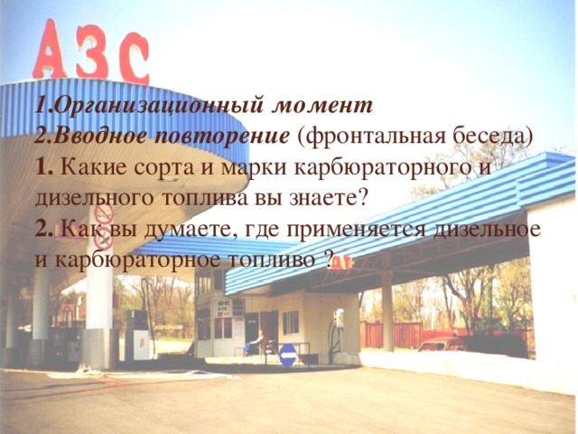  1 . Организационный момент  2.Вводное повторение (фронтальная беседа)  1. Какие сорта и марки карбюраторного и дизельного топлива вы знаете?  2. Как вы думаете, где применяется дизельное и карбюраторное топливо ?     