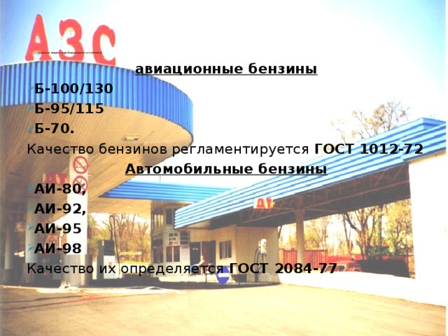      Сорта и марки карбюраторного топлива: авиационные бензины Б-100/130 Б-95/115 Б-70. Качество бензинов регламентируется ГОСТ 1012-72 Автомобильные бензины АИ-80, АИ-92, АИ-95 АИ-98 Качество их определяется ГОСТ 2084-77 Автомобильные бензины под маркой Евро можно считать одним из наиболее значимых научных достижений последнего времени в топливной отрасли, которое было доведено до стадии практического использования.   Оптимальный состав топлив Евро-4 с комплексными присадками позволяет улучшить полноту сгорания топлива в двигателях автомобилей, что уменьшает расход топлива на 5-7%, увеличивает мощность двигателя на 7%, значительно снижает дымность двигателей. Кроме того, топлива Евро-4 имеют ряд других свойств, положительно влияющих на эксплуатацию и работу двигателей автомобилей: - снижают выбросы вредных компонентов в отработанных газах;   - очищают камеры сгорания двигателей от нагарообразований (моющие свойства);   - продлевают работу каталитических нейтрализаторов отработавших газов и сажевых фильтров;  - увеличивают КПД, мощность и моторесурс двигателей.  