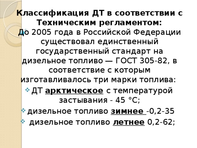 Классификация ДТ в соответствии с Техническим регламентом:  До 2005 года в Российской Федерации существовал единственный государственный стандарт на дизельное топливо — ГОСТ 305-82, в соответствие с которым изготавливалось три марки топлива: ДТ арктическое  с температурой застывания - 45 °С; дизельное топливо зимнее -0,2-35  дизельное топливо  летнее 0,2-62;   