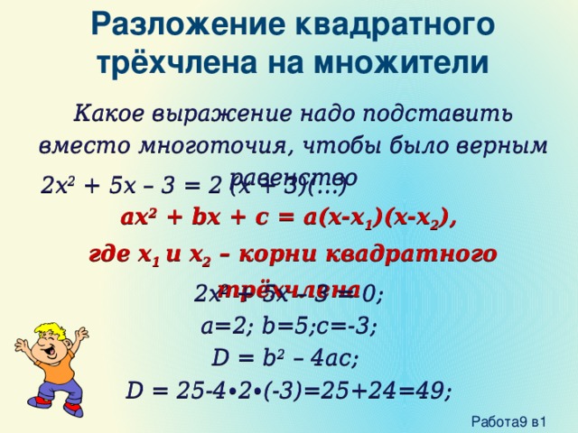 Разложение квадратного трёхчлена на множители Какое выражение надо подставить вместо многоточия, чтобы было верным равенство 2x 2 + 5x – 3 = 2 (x + 3)(…) ax 2 + bx + c = a(x-x 1 )(x-x 2 ),  где x 1 и x 2 – корни квадратного трёхчлена 2x 2 + 5x – 3 = 0; a=2; b=5;c=-3; D = b 2 – 4ac; D = 25-4∙2∙(-3)=25+24=49;  Работа9 в1 