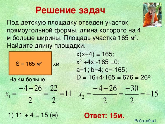 Решение задач Под детскую площадку отведен участок прямоугольной формы, длина которого на 4 м больше ширины. Площадь участка 165 м 2 . Найдите длину площадки. x(x+4) = 165; x 2 +4x -165 =0; a=1; b=4; c=-165; D = 16+4∙165 = 676 = 26 2 ; xм S = 165 м 2 На 4м больше 1) 11 + 4 = 15 (м) Ответ: 15м. Работа9 в1 
