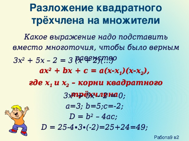 Разложение квадратного трёхчлена на множители Какое выражение надо подставить вместо многоточия, чтобы было верным равенство 3x 2 + 5x – 2 = 3 (x + 2)(…) ax 2 + bx + c = a(x-x 1 )(x-x 2 ),  где x 1 и x 2 – корни квадратного трёхчлена 3x 2 + 5x – 2 = 0; a=3; b=5;c=-2; D = b 2 – 4ac; D = 25-4∙3∙(-2)=25+24=49;  Работа9 в2 