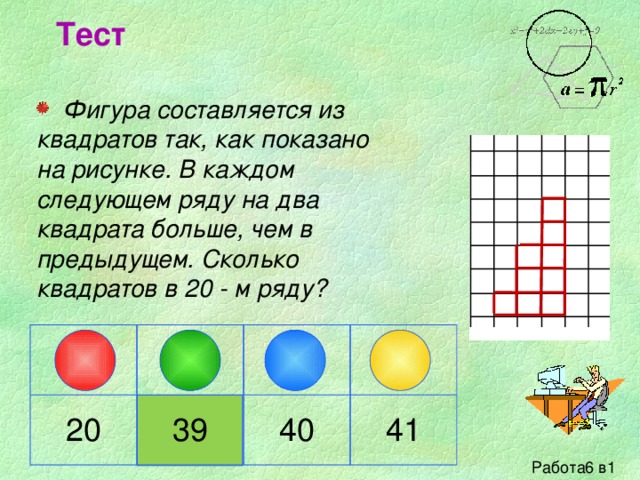 Тест  Фигура составляется из квадратов так, как показано на рисунке. В каждом следующем ряду на два квадрата больше, чем в предыдущем. Сколько квадратов в 20 - м ряду? 20 39 40 41 Работа6 в1 