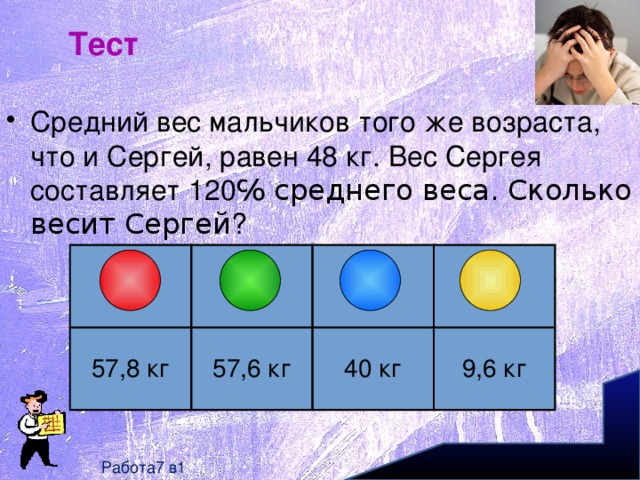 Тест Средний вес мальчиков того же возраста, что и Сергей, равен 48 кг. Вес Сергея составляет 120 ℅ среднего веса. Сколько весит Сергей ? 57,8 кг 57,6 кг 40 кг 9,6 кг Работа7 в1 