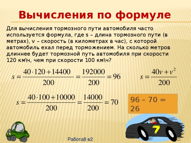 Вычисления по формуле Для вычисления тормозного пути автомобиля часто используется формула, где s – длина тормозного пути (в метрах), v – скорость (в километрах в час), с которой автомобиль ехал перед торможением. На сколько метров длиннее будет тормозной путь автомобиля при скорости 120 км\ч, чем при скорости 100 км\ч? 96 – 70 = 26 Работа8 в2 