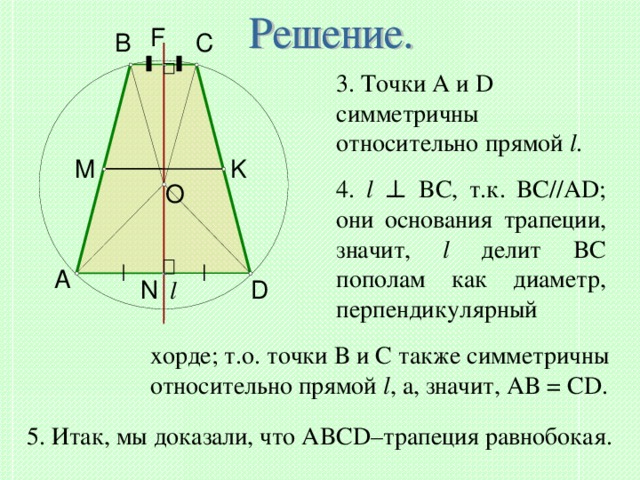 F B C 3. Точки A и D симметричны относительно прямой l . M K 4. l  ⊥ BC , т.к. BC//AD ;  они основания трапеции, значит, l  делит BC пополам как диаметр, перпендикулярный O A l N D хорде; т.о. точки B и C также симметричны относительно прямой l , а, значит, AB = CD. 5. Итак, мы доказали, что ABCD– трапеция равнобокая. 