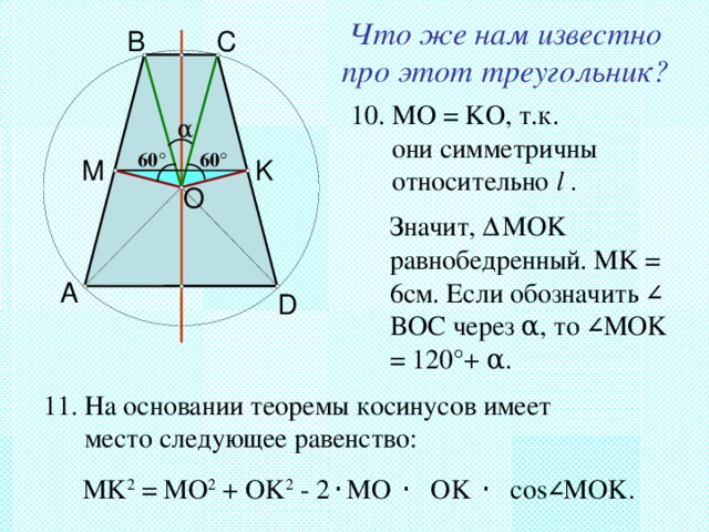 Что же нам известно про этот треугольник? B C 10. MO = KO ,  т.к.  они симметричны  относительно l  . α 60 ° 60 ° M K O Значит, Δ MOK равнобедренный. MK = 6см. Если обозначить ∠ BOC через α , то ∠ MOK = 120 ° + α . A D 11. На основании теоремы косинусов имеет  место следующее равенство: MK 2 = MO 2 + OK 2 - 2 · MO · OK · cos ∠ MOK. 