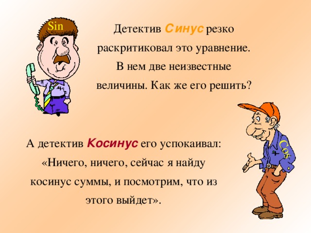 Cos Sin Детектив Синус резко раскритиковал это уравнение. В нем две неизвестные величины. Как же его решить? А детектив Косинус его успокаивал: «Ничего, ничего, сейчас я найду косинус суммы, и посмотрим, что из этого выйдет». 