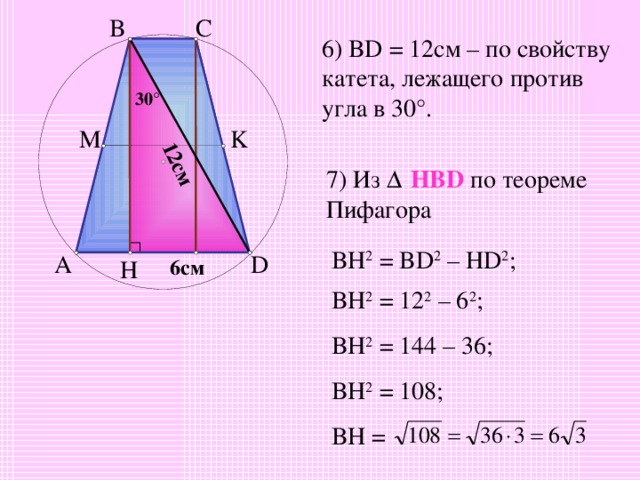 12см C B 6) BD = 12 см – по свойству катета, лежащего против угла в 30 ° . 3 0 ° M K 7) Из Δ  HBD  по теореме Пифагора BH 2 = BD 2 – HD 2 ; D A H 6 см BH 2 = 12 2 – 6 2 ; BH 2 = 144 – 36; BH 2 = 108; BH = 