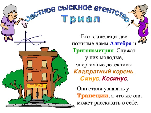 Его владелицы две пожилые дамы Алгебра  и Тригонометрия . Служат у них молодые, энергичные детективы Квадратный корень , Синус ,  Косинус . Они стали узнавать у Трапеции , а что же она может рассказать о себе. 