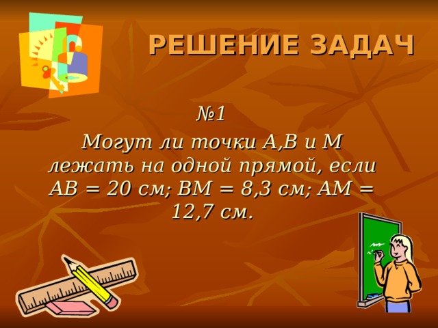 РЕШЕНИЕ ЗАДАЧ № 1 Могут ли точки A,B и M лежать на одной прямой, если AB = 20 см; BM = 8,3 см ; AM = 12,7 см. 