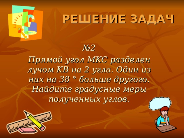 РЕШЕНИЕ ЗАДАЧ № 2 Прямой угол MKC разделен лучом KB на 2 угла. Один из них на 38 ° больше другого. Найдите градусные меры полученных углов. 