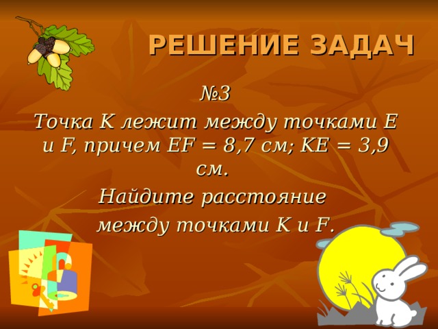 РЕШЕНИЕ ЗАДАЧ № 3 Точка K лежит между точками E и F, причем EF = 8,7 см; KE = 3,9 см. Найдите расстояние между точками K и F . 