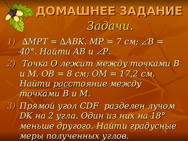 ДОМАШНЕЕ ЗАДАНИЕ Задачи. ∆ MPT = ∆ABK. MP = 7 см ;  B = 40°. Найти AB и  P .  Точка O лежит между точками B и M . OB = 8 см ; OM = 17,2 см. Найти расстояние между точками B и M . Прямой угол CDF разделен лучом DK на 2 угла. Один из них на 18 ° меньше другого. Найти градусные меры полученных углов. 