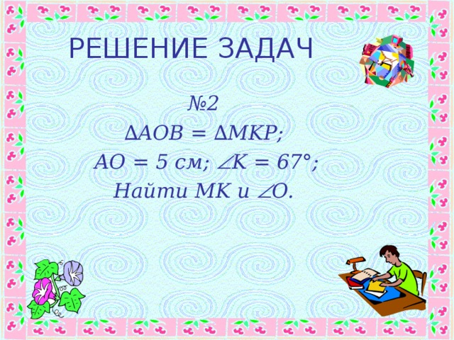 РЕШЕНИЕ ЗАДАЧ № 2 ∆ AOB = ∆MKP;  AO = 5 см ;  K = 67°; Найти MK и   O. 