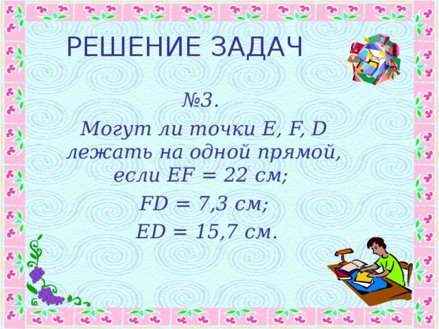 РЕШЕНИЕ ЗАДАЧ № 3. Могут ли точки E, F, D лежать на одной прямой, если EF = 22 см ; FD = 7,3 см ;  ED = 15,7 см. 