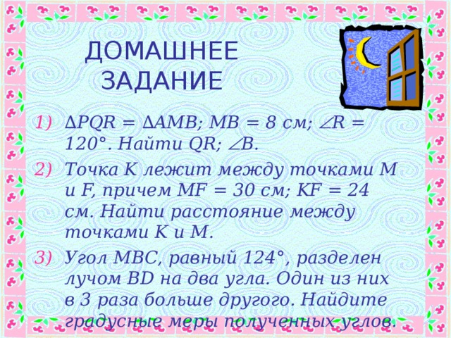 ДОМАШНЕЕ ЗАДАНИЕ ∆ PQR = ∆AMB; MB = 8 см ;  R = 120°. Найти QR;  B. Точка K лежит между точками M и F, причем MF = 30 см ; KF = 24 см . Найти расстояние между точками K и M. Угол MBC, равный 124 ° , разделен лучом BD на два угла. Один из них в 3 раза больше другого. Найдите градусные меры полученных углов. 