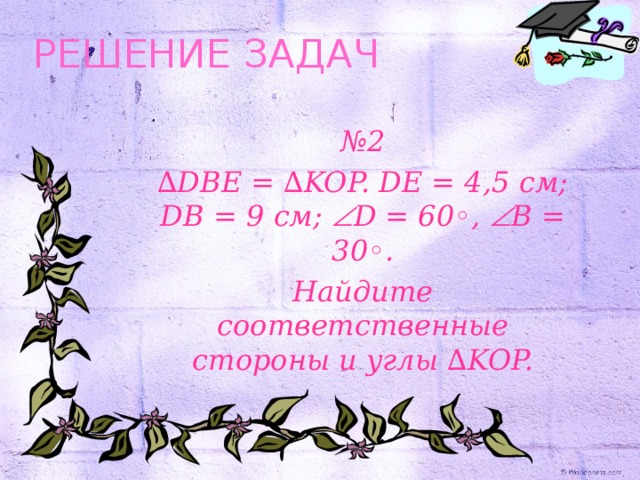 РЕШЕНИЕ ЗАДАЧ № 2 ∆ DBE = ∆KOP. DE = 4,5 см ; DB = 9 см ;  D = 60◦,   B = 30◦ . Найдите соответственные стороны и углы ∆ KOP.  