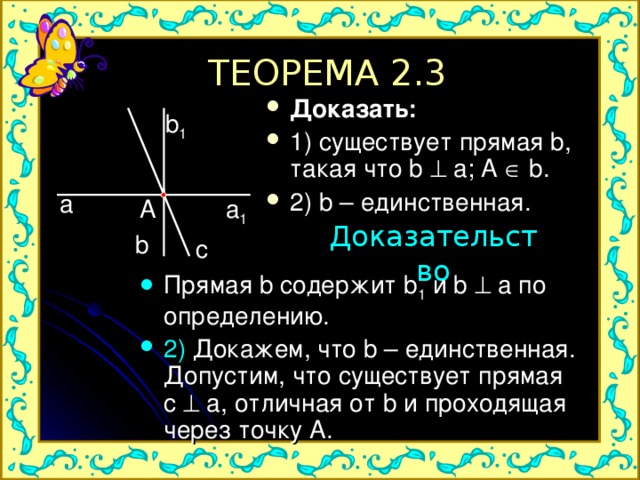 ТЕОРЕМА 2.3 Доказать: 1) существует прямая b, такая что b  a; A  b. 2) b – единственная.  b 1 a a 1 A Доказательство b c Прямая b содержит b 1  и b  a по определению. 2) Докажем, что b – единственная. Допустим, что существует прямая c  a, отличная от b и проходящая через точку A. 
