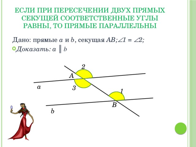 ЕСЛИ ПРИ ПЕРЕСЕЧЕНИИ ДВУХ ПРЯМЫХ СЕКУЩЕЙ СООТВЕТСТВЕННЫЕ УГЛЫ РАВНЫ, ТО ПРЯМЫЕ ПАРАЛЛЕЛЬНЫ Дано: прямые a и b , секущая АВ;  1 =  2; Доказать: а ║ b 2 А а 3 1 В b 