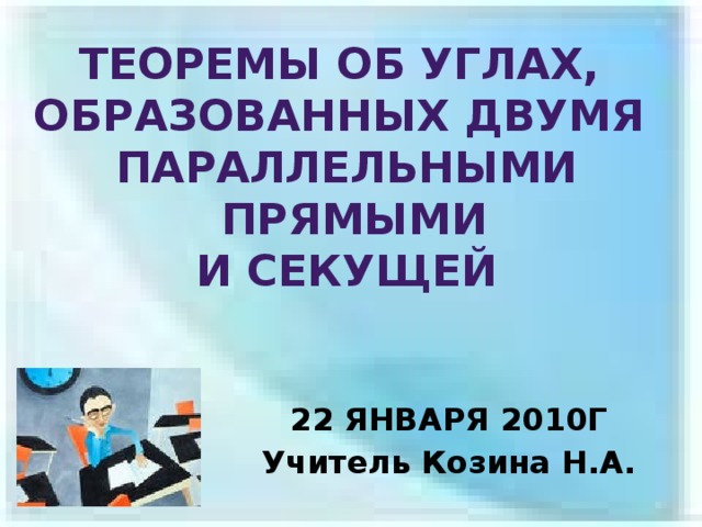 ТЕОРЕМЫ ОБ УГЛАХ, ОБРАЗОВАННЫХ ДВУМЯ ПАРАЛЛЕЛЬНЫМИ  ПРЯМЫМИ И СЕКУЩЕЙ 22 ЯНВАРЯ 2010Г Учитель Козина Н.А. 