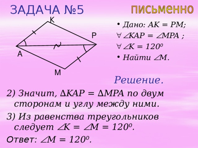 ЗАДАЧА №5 К Дано: AK = PM;  KAP =  MPA ;   K = 120 ⁰ Найти  M . Р A М Решение. 2) Значит, ∆ KAP = ∆ MPA по двум сторонам и углу между ними. 3) Из равенства треугольников следует  K =  M  = 120 ⁰ . Ответ:   M  = 120 ⁰ . 