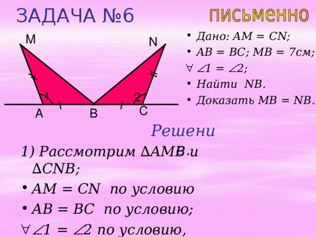 ЗАДАЧА № 6 Дано: AM = CN; AB = BC; MB = 7 см;  1 =  2 ;  Найти NB . Доказать MB = NB. М N 1 2 C В A Решение. 1) Рассмотрим ∆ AMB и  ∆ CNB; AM = CN по условию AB = BC по условию;   1 =  2 по условию,  