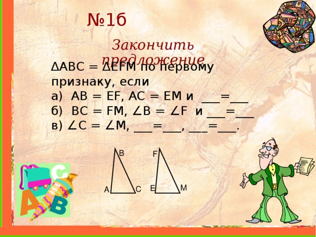 № 1б Закончить предложение ∆ ABC = ∆ EFM по первому признаку, если а) AB = EF , AC = EM и ___=___ б) BC = FM , ∠ B = ∠ F и ___=___ в) ∠ С = ∠ M , ___=___, ___=___. B F M E C A 