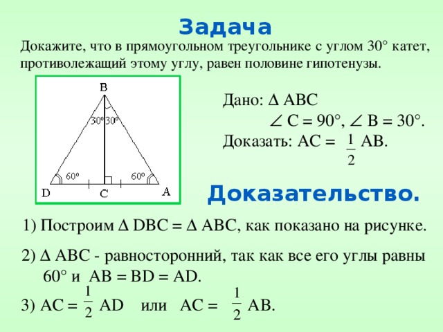 Задача Докажите, что в прямоугольном треугольнике с углом 30° катет, противолежащий этому углу, равен половине гипотенузы. Дано:  ABC    C = 90°,  B = 30°. Доказать: АС = АВ. Доказательство. 1) Построим  DBC =  ABC, как показано на рисунке. 2)  ABC - равносторонний, так как все его углы равны  60° и AB = BD = AD. 3) AC = AD или AC = AB. 