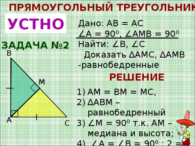 ПРЯМОУГОЛЬНЫЙ ТРЕУГОЛЬНИК УСТНО Дано: AB = AC ∠ A = 90 ⁰, ∠AMB = 90 ⁰ Найти: ∠B, ∠C  Доказать ∆AMC, ∆AMB -равнобедренные ЗАДАЧА №2 B РЕШЕНИЕ M AM = BM = MC, ∆ ABM – равнобедренный ∠ M = 90⁰ т.к. AM – медиана и высота; 4) ∠A = ∠B = 90⁰ : 2 = 45⁰ A C 