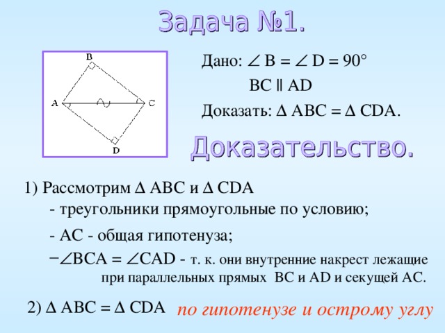 Дано:  B =  D = 90°  BC || AD Доказать:  ABC =   CDA . 1) Рассмотрим  ABC и  CDA  - треугольники прямоугольные по условию; - AC - общая гипотенуза;  BCA =  CAD - т. к. они внутренние накрест лежащие  при параллельных прямых BC и AD и секущей AC . по гипотенузе и острому углу 2)  ABC =   CDA 