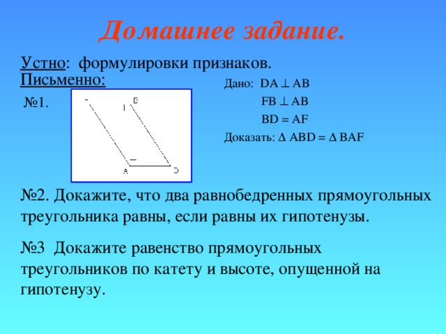 Домашнее задание. Устно : формулировки признаков . Письменно: Дано: DA  AB  FB  AB  BD = AF Доказать:  ABD =  BAF № 1. № 2. Докажите, что два равнобедренных прямоугольных треугольника равны, если равны их гипотенузы. № 3 Докажите равенство прямоугольных треугольников по катету и высоте, опущенной на гипотенузу. 