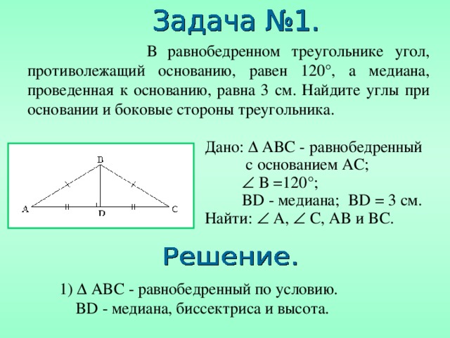  В равнобедренном треугольнике угол, противолежащий основанию, равен 120 °, а медиана, проведенная к основанию, равна 3 см. Найдите углы при основании и боковые стороны треугольника. Дано:  ABC - равнобедренный  с основанием AC ;    B =120° ;   BD - медиана; BD = 3  см. Найти:  A,  C, AB и BC. 1)  ABC - равнобедренный по условию .  BD - медиана, биссектриса и высота. 