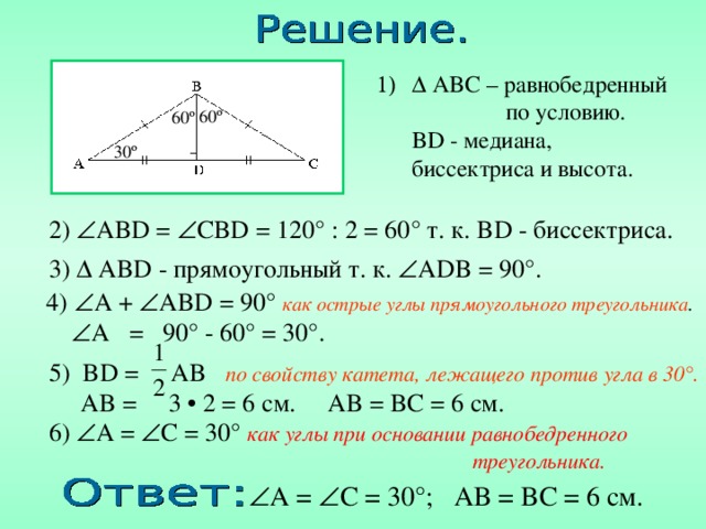   ABC – равнобедренный  по условию .  BD - медиана, биссектриса и высота. 60 º 60 º 30 º 2)  AB D =  CB D = 120° : 2 = 60 ° т. к. BD - биссектриса . 3 )  AB D - прямоугольный т. к.  ADB = 90°. 4 )  A +  AB D = 90° как острые углы прямоугольного треугольника .   A = 90° - 60° = 30°. 5 ) BD = AB по свойству катета, лежащего против угла в 30°.   AB = 3 • 2 = 6 см. AB = BC = 6 см. 6)  A =  C = 30° как углы при основании равнобедренного       треугольника.  A =  C = 30° ; AB = BC = 6 см. 