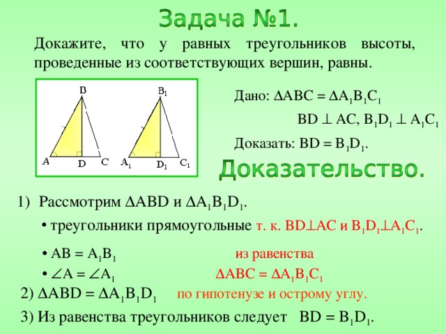 Докажите, что у равных треугольников высоты, проведенные из соответствующих вершин, равны. Дано:  ABC =  A 1 B 1 C 1   BD  AC, B 1 D 1   A 1 C 1 Доказать: BD = B 1 D 1 . Рассмотрим  ABD и  A 1 B 1 D 1 .  треугольники прямоугольные  т. к. BD  AC и B 1 D 1  A 1 C 1 .  AB = A 1 B 1  из равенства    A =  A 1    ABC =  A 1 B 1 C 1 2)  ABD =  A 1 B 1 D 1  по гипотенузе и острому углу. 3) Из равенства треугольников следует BD = B 1 D 1 . 