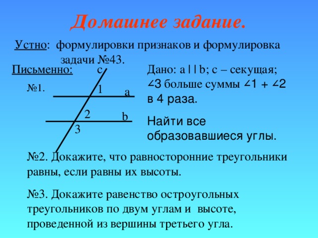 Домашнее задание. Устно : формулировки признаков и формулировка   задачи №43. Письменно: c Дано: a | | b ; с – секущая; ∠ 3 больше суммы ∠ 1 + ∠ 2 в 4 раза. Найти все образовавшиеся углы. № 1. 1 a 2 b 3 № 2. Докажите, что равносторонние треугольники равны, если равны их высоты. № 3. Докажите равенство остроугольных треугольников по двум углам и высоте, проведенной из вершины третьего угла. 