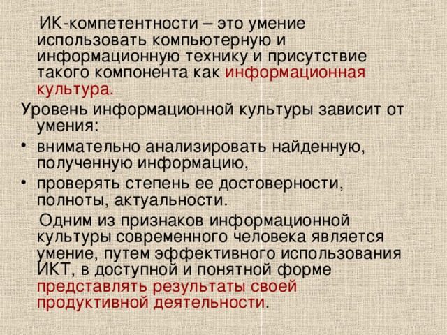   ИК-компетентности  – это умение использовать компьютерную и информационную технику и присутствие такого компонента как информационная культура. Уровень информационной культуры зависит от умения: внимательно анализировать найденную, полученную информацию, проверять степень ее достоверности, полноты, актуальности.  Одним из признаков информационной культуры современного человека является умение, путем эффективного использования ИКТ, в доступной и понятной форме представлять результаты своей продуктивной деятельности . 