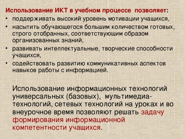 Использование ИКТ в учебном процессе  позволяет : поддерживать высокий уровень мотивации учащихся, насытить обучающегося большим количеством готовых, строго отобранных, соответствующим образом организованных знаний, развивать интеллектуальные, творческие способности учащихся, содействовать развитию коммуникативных аспектов навыков работы с информацией.   Использование информационных технологий универсальных (базовых),  мультимедиа-технологий, сетевых технологий на уроках и во внеурочное время позволяют решать задачу  формирования информационной компетентности учащихся . 