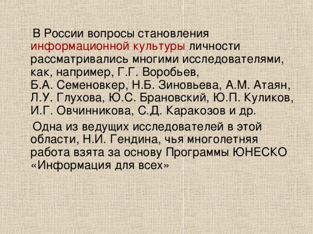  В России вопросы становления информационной культуры личности рассматривались многими исследователями, как, например, Г.Г. Воробьев, Б.А. Семеновкер, Н.Б. Зиновьева, А.М. Атаян, Л.У. Глухова, Ю.С. Брановский, Ю.П. Куликов, И.Г. Овчинникова, С.Д. Каракозов и др.  Одна из ведущих исследователей в этой области, Н.И. Гендина, чья многолетняя работа взята за основу Программы ЮНЕСКО «Информация для всех» 