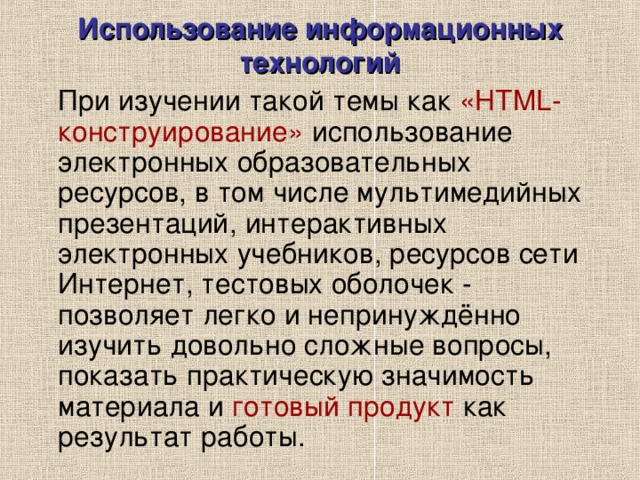 Использование информационных технологий  При изучении такой темы как «HTML-конструирование» использование электронных образовательных ресурсов, в том числе мультимедийных презентаций, интерактивных электронных учебников, ресурсов сети Интернет, тестовых оболочек - позволяет легко и непринуждённо изучить довольно сложные вопросы, показать практическую значимость материала и готовый продукт как результат работы. 